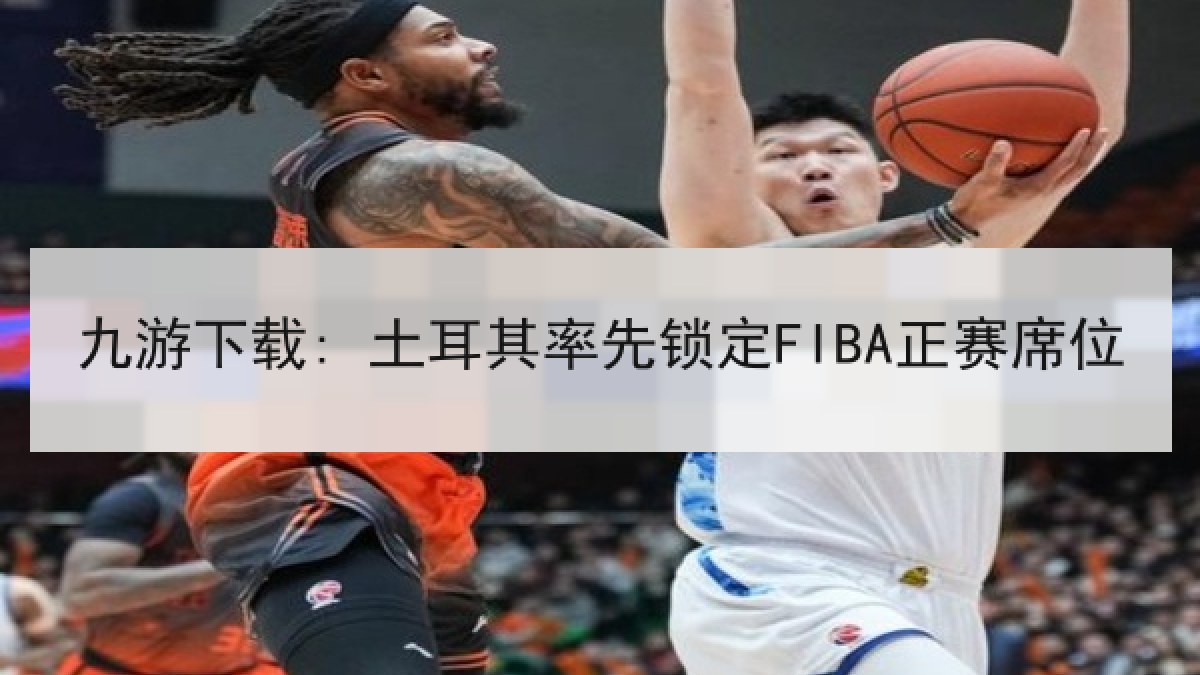 九游下载: 土耳其率先锁定FIBA正赛席位